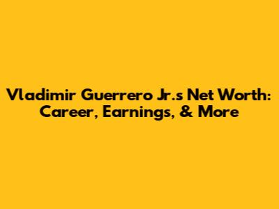 Vladimir Guerrero Jr.'s Net Worth: Career, Earnings, & More