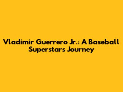 Vladimir Guerrero Jr.: A Baseball Superstar's Journey