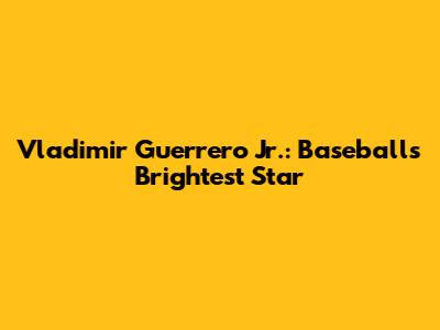 Vladimir Guerrero Jr.: Baseball's Brightest Star