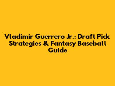 Vladimir Guerrero Jr.: Draft Pick Strategies & Fantasy Baseball Guide