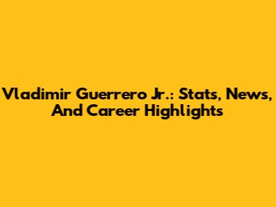 Vladimir Guerrero Jr.: Stats, News, And Career Highlights