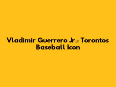 Vladimir Guerrero Jr.: Toronto's Baseball Icon