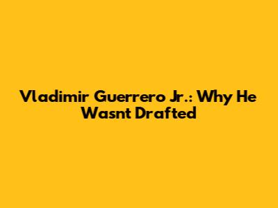 Vladimir Guerrero Jr.: Why He Wasn't Drafted