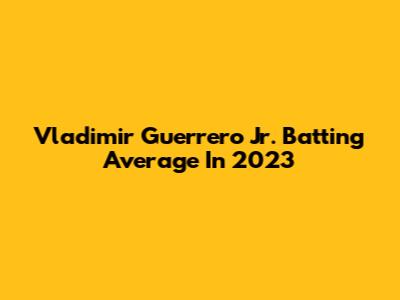 Vladimir Guerrero Jr. Batting Average In 2023