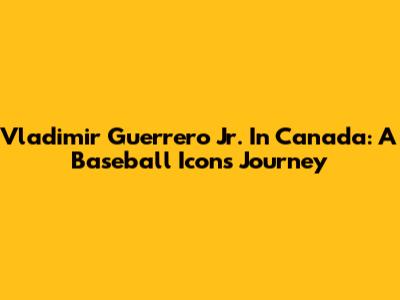 Vladimir Guerrero Jr. In Canada: A Baseball Icon's Journey