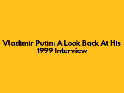 Vladimir Putin: A Look Back At His 1999 Interview