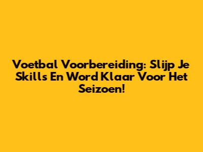 Voetbal Voorbereiding: Slijp Je Skills En Word Klaar Voor Het Seizoen!