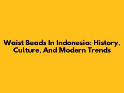 Waist Beads In Indonesia: History, Culture, And Modern Trends