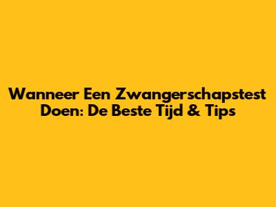 Wanneer Een Zwangerschapstest Doen: De Beste Tijd & Tips