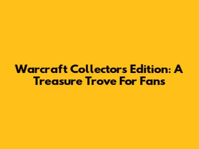Warcraft Collector's Edition: A Treasure Trove For Fans