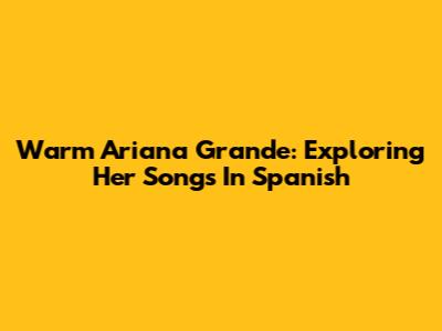 Warm Ariana Grande: Exploring Her Songs In Spanish