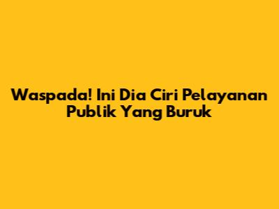 Waspada! Ini Dia Ciri Pelayanan Publik Yang Buruk