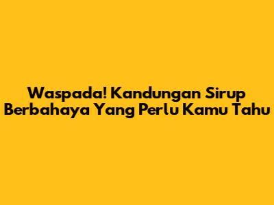 Waspada! Kandungan Sirup Berbahaya Yang Perlu Kamu Tahu