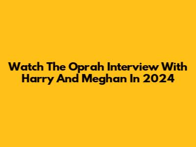 Watch The Oprah Interview With Harry And Meghan In 2024