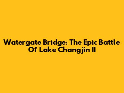 Watergate Bridge: The Epic Battle Of Lake Changjin II