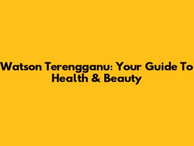 Watson Terengganu: Your Guide To Health & Beauty