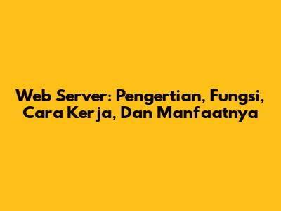 Web Server: Pengertian, Fungsi, Cara Kerja, Dan Manfaatnya