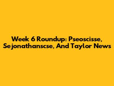 Week 6 Roundup: Pseoscisse, Sejonathanscse, And Taylor News