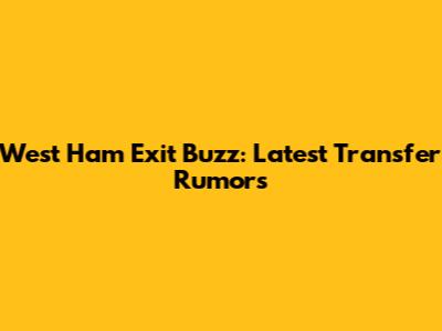 West Ham Exit Buzz: Latest Transfer Rumors
