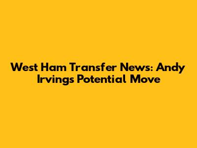 West Ham Transfer News: Andy Irving's Potential Move
