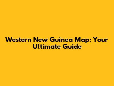 Western New Guinea Map: Your Ultimate Guide