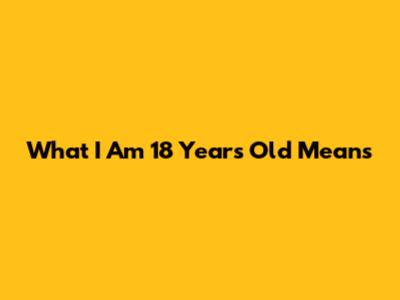 What "I Am 18 Years Old" Means