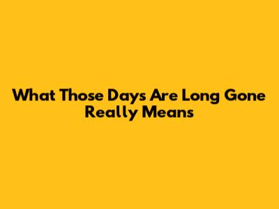 What 'Those Days Are Long Gone' Really Means