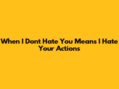 When "I Don't Hate You" Means "I Hate Your Actions"