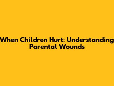 When Children Hurt: Understanding Parental Wounds