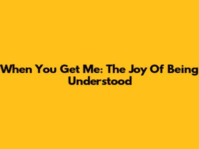 When You Get Me: The Joy Of Being Understood