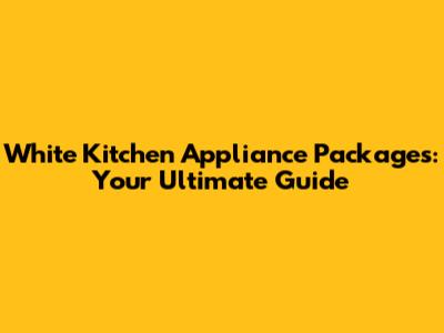 White Kitchen Appliance Packages: Your Ultimate Guide