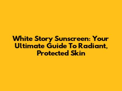 White Story Sunscreen: Your Ultimate Guide To Radiant, Protected Skin
