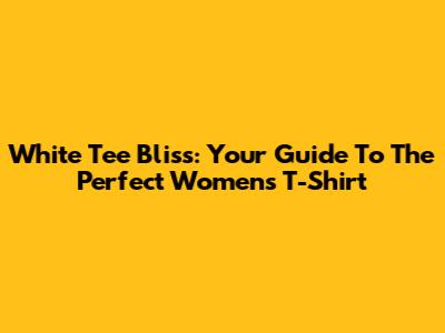White Tee Bliss: Your Guide To The Perfect Women's T-Shirt