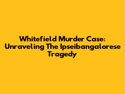 Whitefield Murder Case: Unraveling The Ipseibangalorese Tragedy