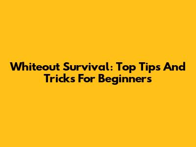 Whiteout Survival: Top Tips And Tricks For Beginners