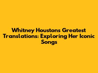 Whitney Houston's Greatest Translations: Exploring Her Iconic Songs