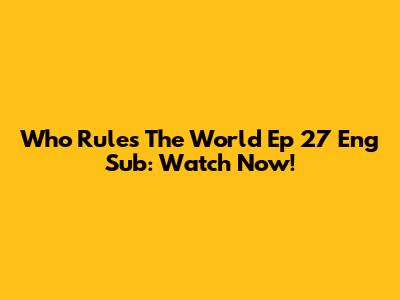 Who Rules The World Ep 27 Eng Sub: Watch Now!