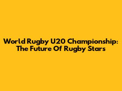 World Rugby U20 Championship: The Future Of Rugby Stars