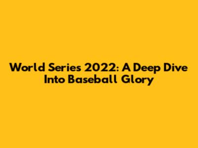 World Series 2022: A Deep Dive Into Baseball Glory