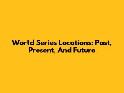 World Series Locations: Past, Present, And Future