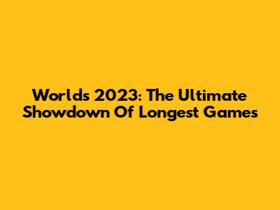 Worlds 2023: The Ultimate Showdown Of Longest Games
