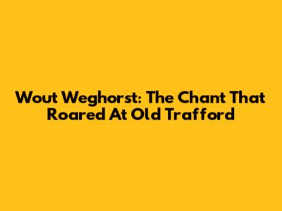 Wout Weghorst: The Chant That Roared At Old Trafford
