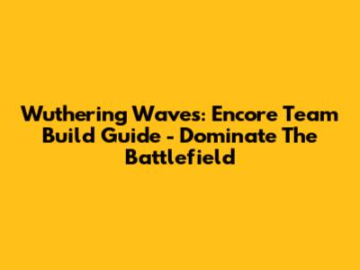 Wuthering Waves: Encore Team Build Guide - Dominate The Battlefield