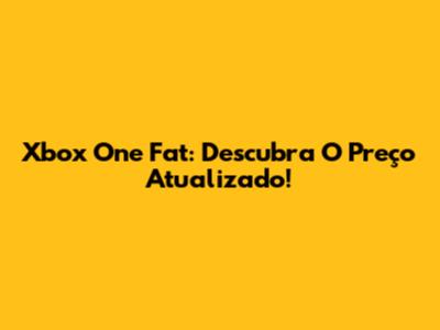 Xbox One Fat: Descubra O Preço Atualizado!