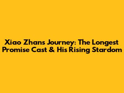 Xiao Zhan's Journey: The Longest Promise Cast & His Rising Stardom