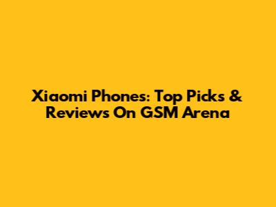 Xiaomi Phones: Top Picks & Reviews On GSM Arena