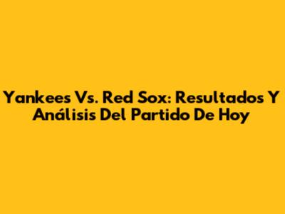 Yankees Vs. Red Sox: Resultados Y Análisis Del Partido De Hoy