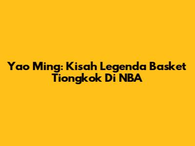Yao Ming: Kisah Legenda Basket Tiongkok Di NBA
