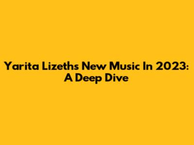 Yarita Lizeth's New Music In 2023: A Deep Dive