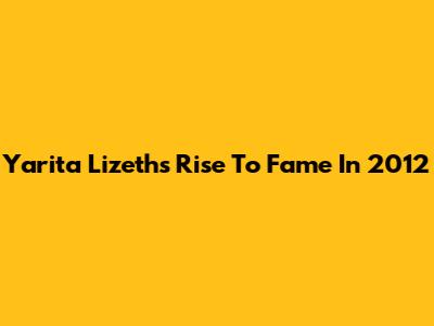 Yarita Lizeth's Rise To Fame In 2012